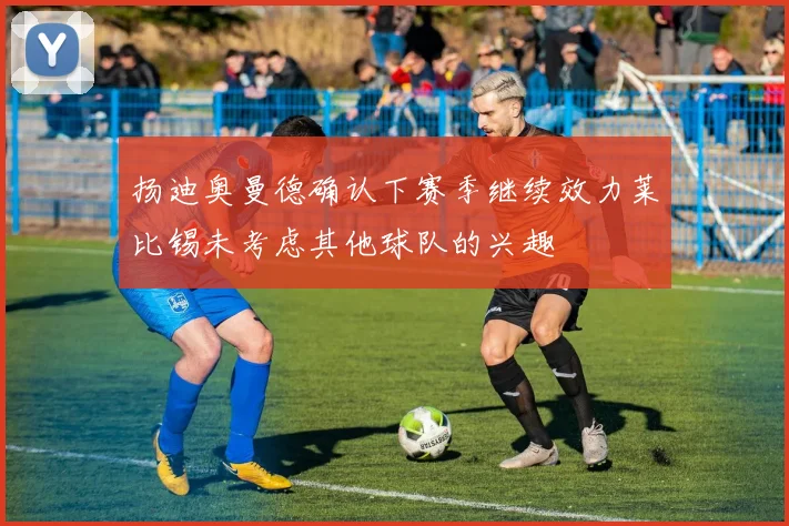 扬迪奥曼德确认下赛季继续效力莱比锡未考虑其他球队的兴趣