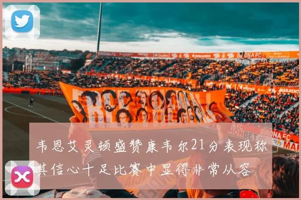 韦恩艾灵顿盛赞康韦尔21分表现称其信心十足比赛中显得非常从容