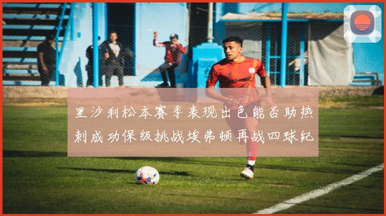 里沙利松本赛季表现出色能否助热刺成功保级挑战埃弗顿再战四球纪录