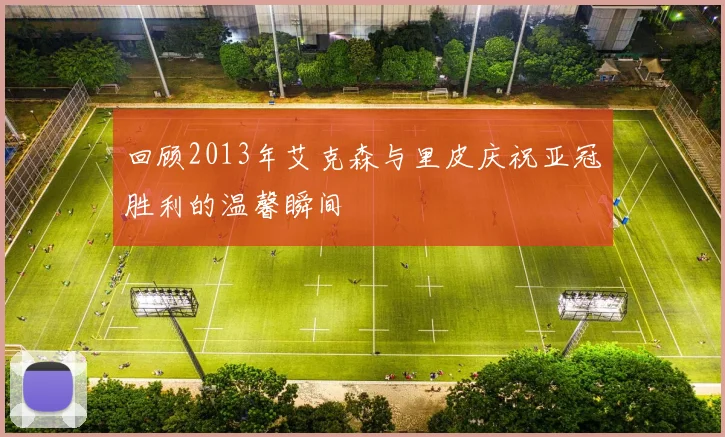 回顾2013年艾克森与里皮庆祝亚冠胜利的温馨瞬间