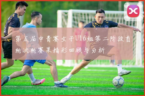 第五届中青赛女子U16组第二阶段首轮次轮赛果精彩回顾与分析