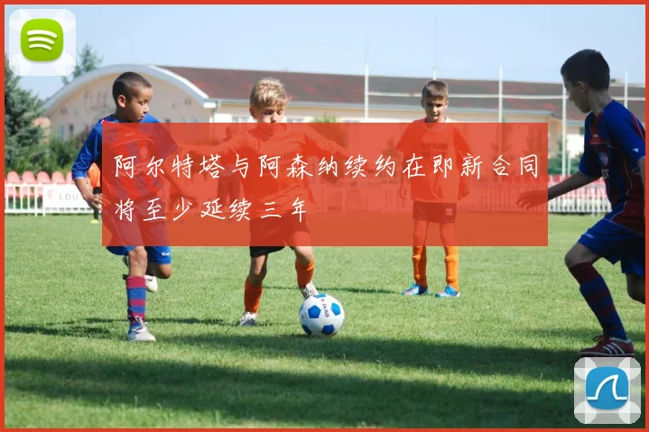 阿尔特塔与阿森纳续约在即新合同将至少延续三年