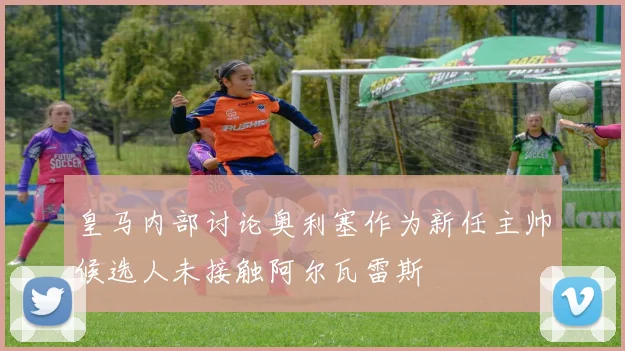 皇马内部讨论奥利塞作为新任主帅候选人未接触阿尔瓦雷斯