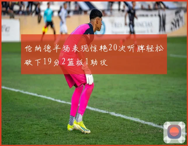 伦纳德半场表现惊艳20次听牌轻松砍下19分2篮板1助攻