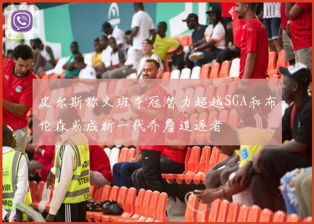 皮尔斯称文班夺冠潜力超越SGA和布伦森或成新一代乔詹追逐者