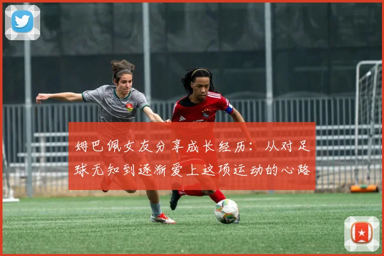 姆巴佩女友分享成长经历：从对足球无知到逐渐爱上这项运动的心路历程
