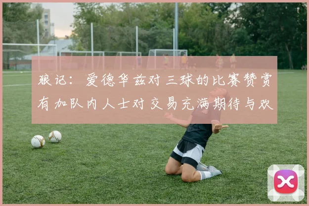 狼记：爱德华兹对三球的比赛赞赏有加队内人士对交易充满期待与欢欣