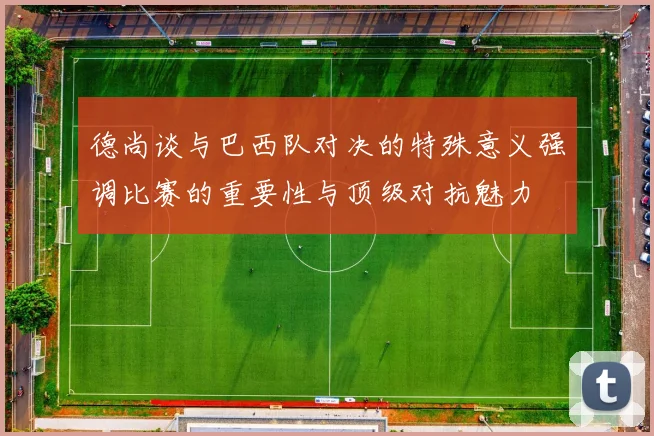 德尚谈与巴西队对决的特殊意义强调比赛的重要性与顶级对抗魅力
