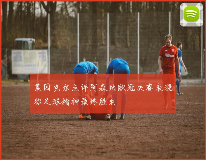 莱因克尔点评阿森纳欧冠决赛表现称足球精神最终胜利