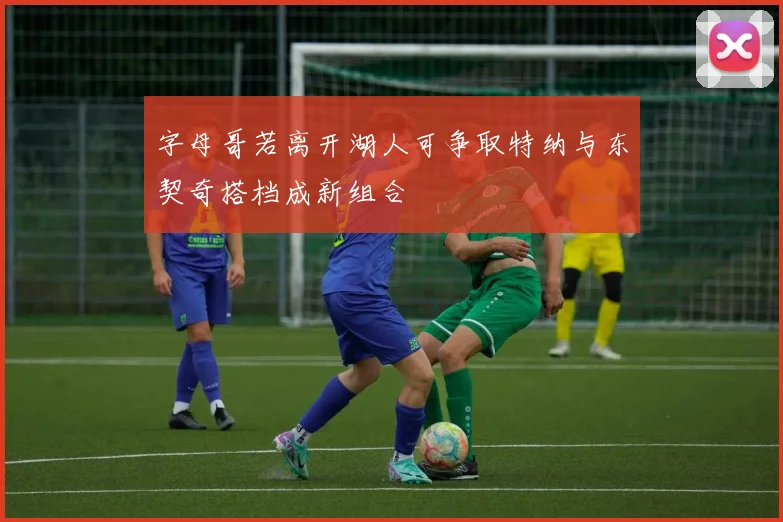 字母哥若离开湖人可争取特纳与东契奇搭档成新组合