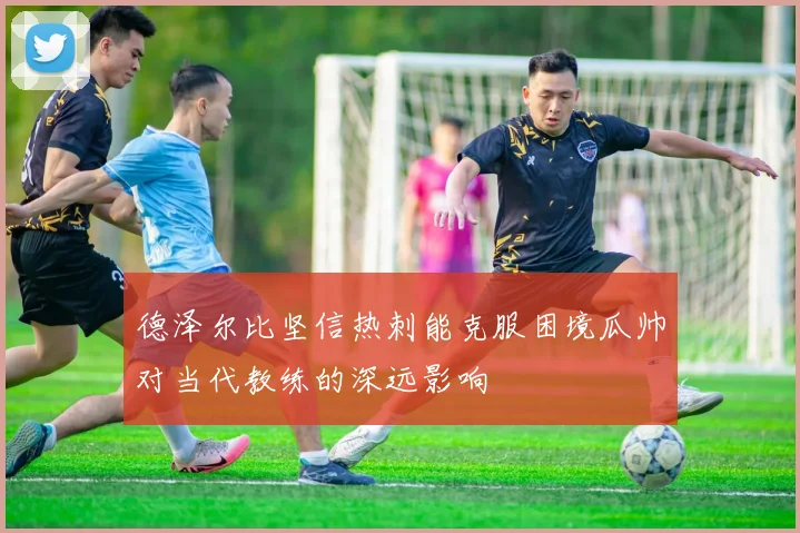 德泽尔比坚信热刺能克服困境瓜帅对当代教练的深远影响